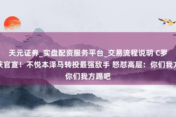 天元证券_实盘配资服务平台_交易流程说明 C罗罢赛获官宣！不悦本泽马转投最强敌手 怒怼高层：你们我方踢吧