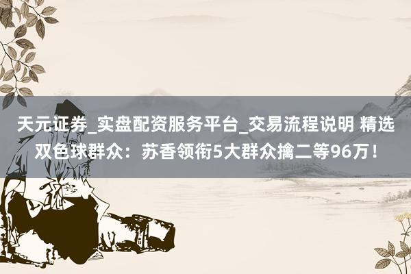 天元证券_实盘配资服务平台_交易流程说明 精选双色球群众：苏香领衔5大群众擒二等96万！